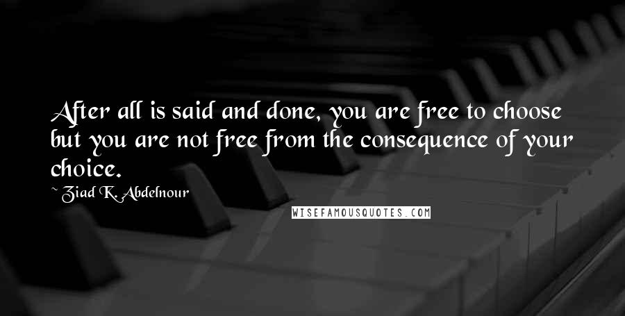 Ziad K. Abdelnour Quotes: After all is said and done, you are free to choose but you are not free from the consequence of your choice.