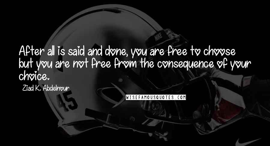 Ziad K. Abdelnour Quotes: After all is said and done, you are free to choose but you are not free from the consequence of your choice.