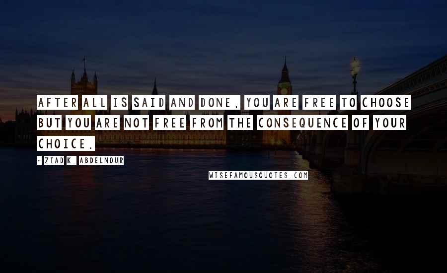 Ziad K. Abdelnour Quotes: After all is said and done, you are free to choose but you are not free from the consequence of your choice.