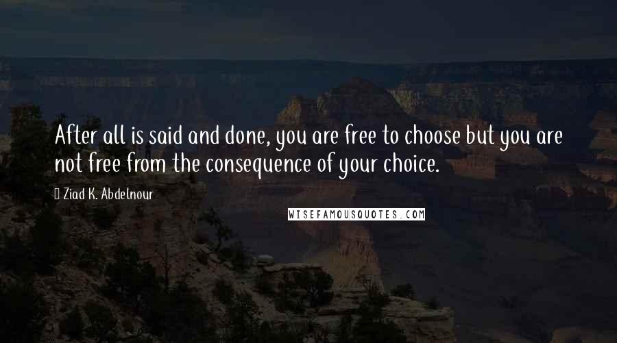 Ziad K. Abdelnour Quotes: After all is said and done, you are free to choose but you are not free from the consequence of your choice.
