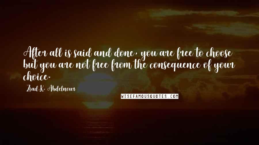 Ziad K. Abdelnour Quotes: After all is said and done, you are free to choose but you are not free from the consequence of your choice.