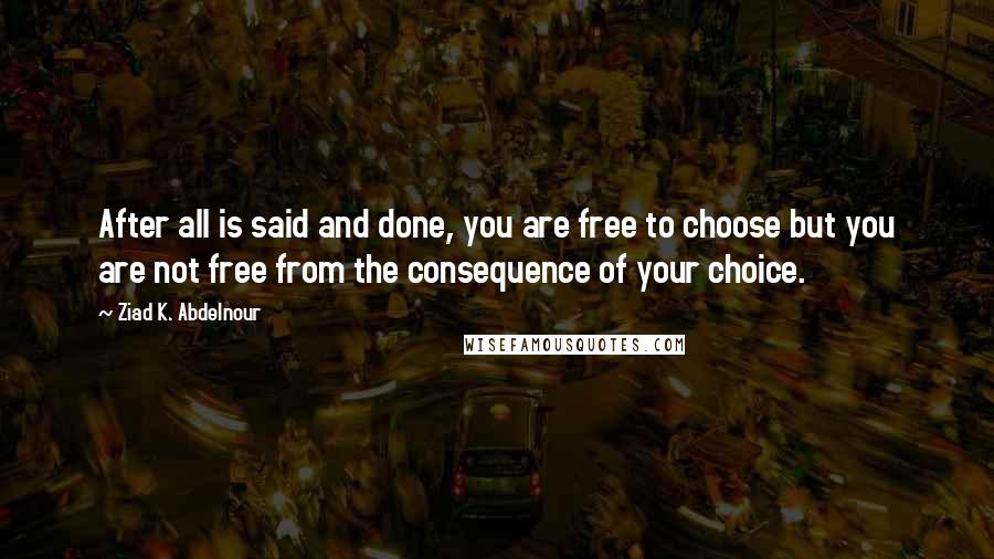 Ziad K. Abdelnour Quotes: After all is said and done, you are free to choose but you are not free from the consequence of your choice.