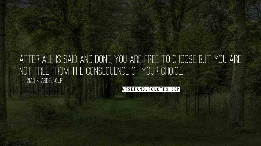 Ziad K. Abdelnour Quotes: After all is said and done, you are free to choose but you are not free from the consequence of your choice.
