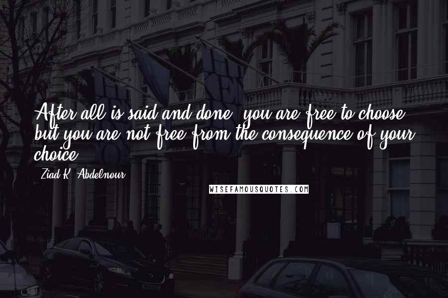 Ziad K. Abdelnour Quotes: After all is said and done, you are free to choose but you are not free from the consequence of your choice.