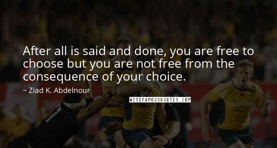 Ziad K. Abdelnour Quotes: After all is said and done, you are free to choose but you are not free from the consequence of your choice.