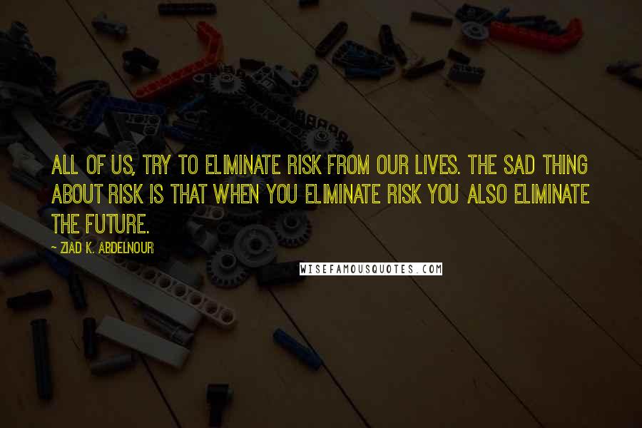 Ziad K. Abdelnour Quotes: All of us, try to eliminate risk from our lives. The sad thing about risk is that when you eliminate risk you also eliminate the future.