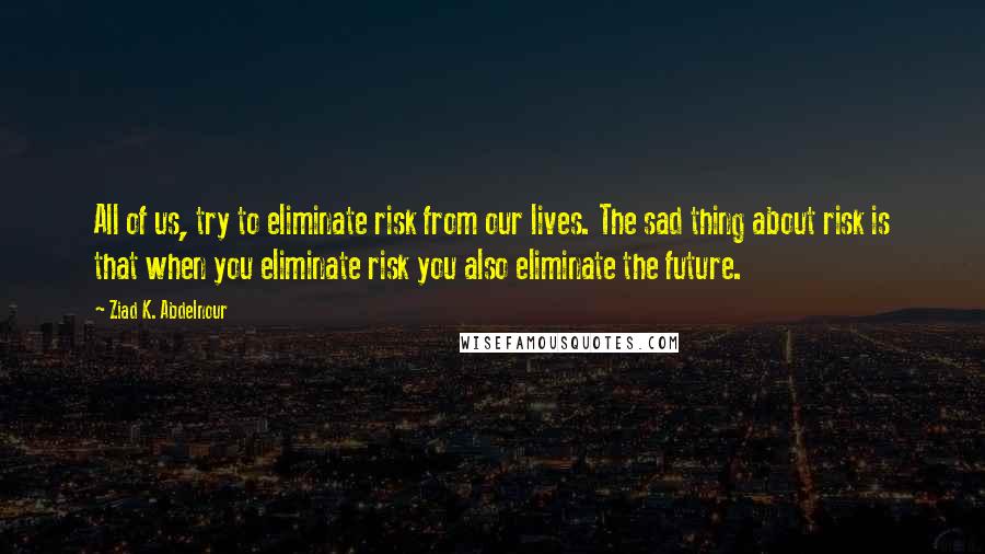 Ziad K. Abdelnour Quotes: All of us, try to eliminate risk from our lives. The sad thing about risk is that when you eliminate risk you also eliminate the future.