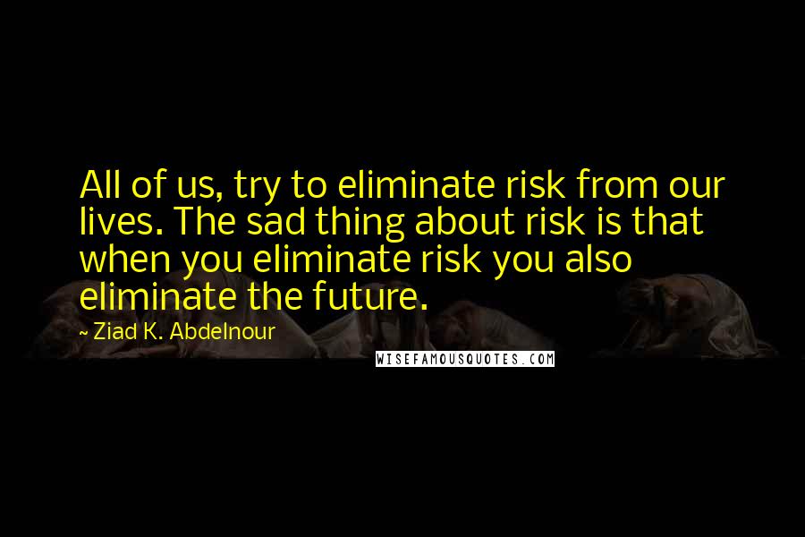 Ziad K. Abdelnour Quotes: All of us, try to eliminate risk from our lives. The sad thing about risk is that when you eliminate risk you also eliminate the future.