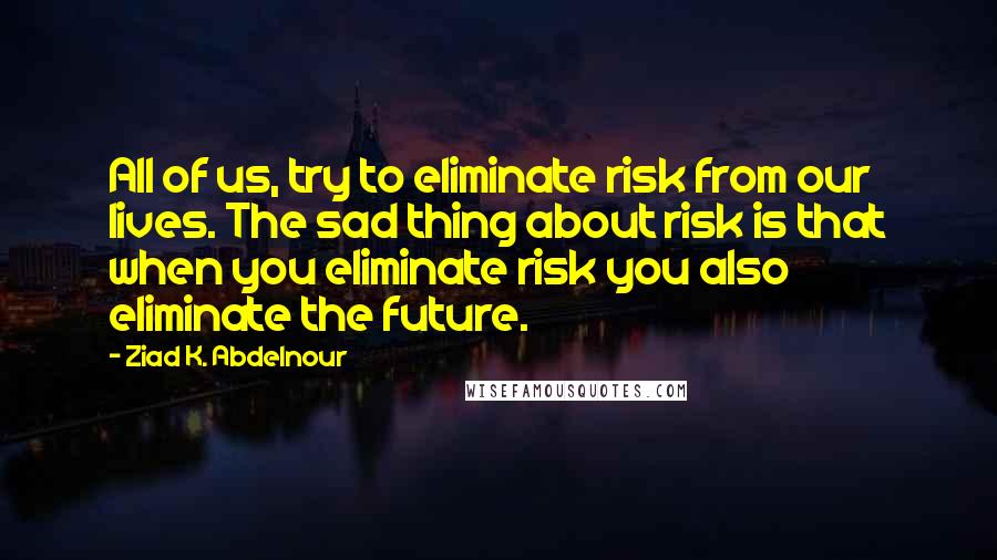 Ziad K. Abdelnour Quotes: All of us, try to eliminate risk from our lives. The sad thing about risk is that when you eliminate risk you also eliminate the future.