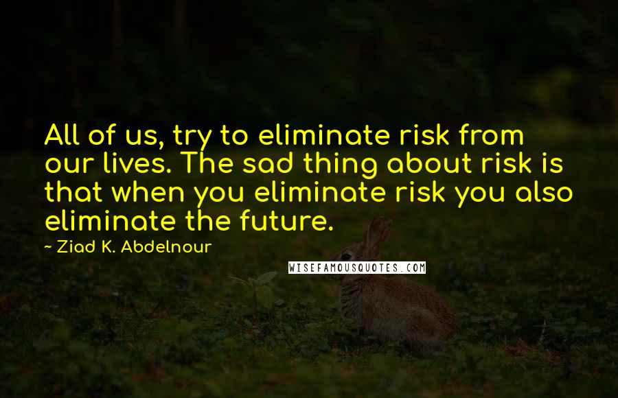 Ziad K. Abdelnour Quotes: All of us, try to eliminate risk from our lives. The sad thing about risk is that when you eliminate risk you also eliminate the future.