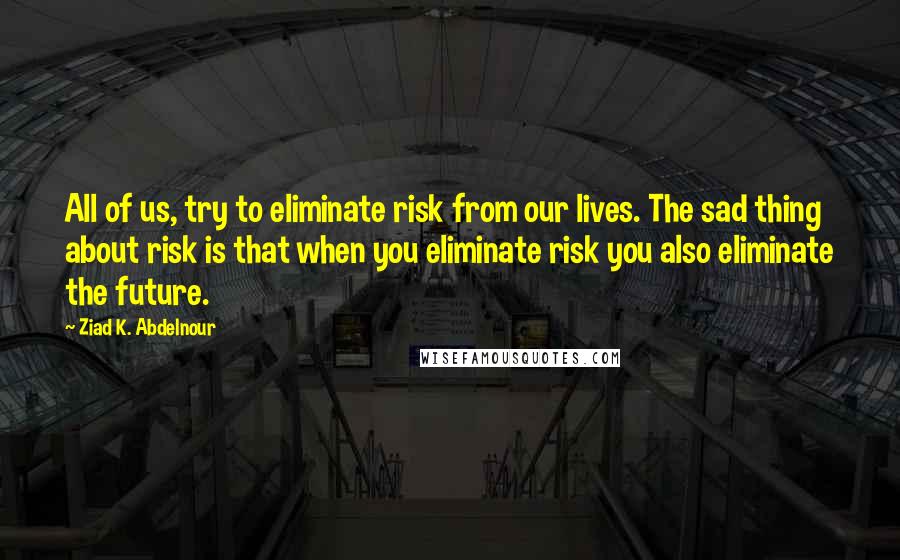 Ziad K. Abdelnour Quotes: All of us, try to eliminate risk from our lives. The sad thing about risk is that when you eliminate risk you also eliminate the future.