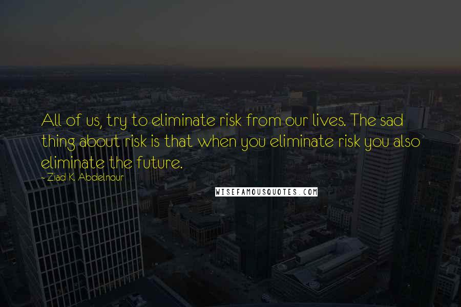 Ziad K. Abdelnour Quotes: All of us, try to eliminate risk from our lives. The sad thing about risk is that when you eliminate risk you also eliminate the future.