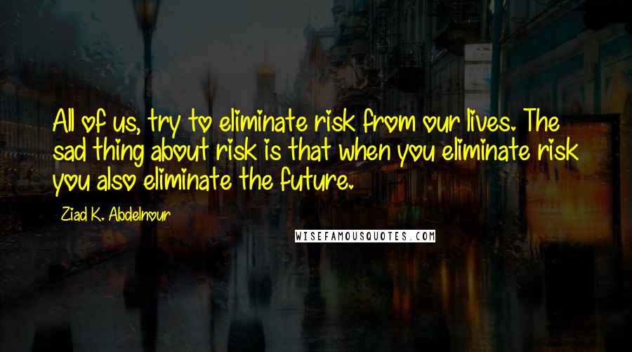 Ziad K. Abdelnour Quotes: All of us, try to eliminate risk from our lives. The sad thing about risk is that when you eliminate risk you also eliminate the future.