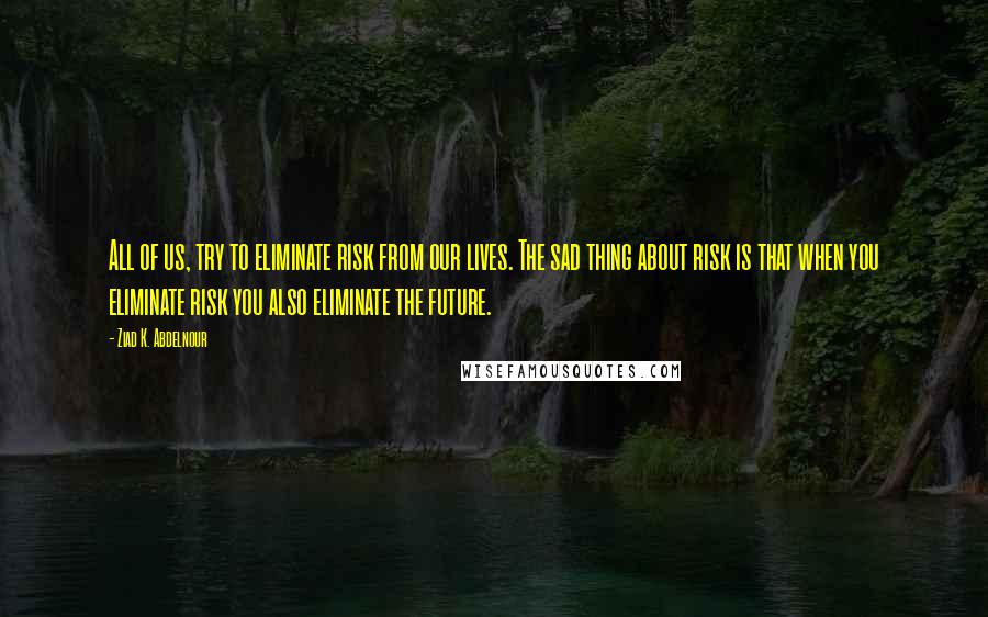 Ziad K. Abdelnour Quotes: All of us, try to eliminate risk from our lives. The sad thing about risk is that when you eliminate risk you also eliminate the future.