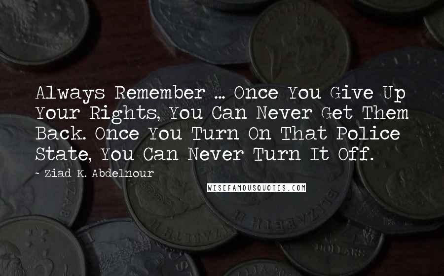 Ziad K. Abdelnour Quotes: Always Remember ... Once You Give Up Your Rights, You Can Never Get Them Back. Once You Turn On That Police State, You Can Never Turn It Off.