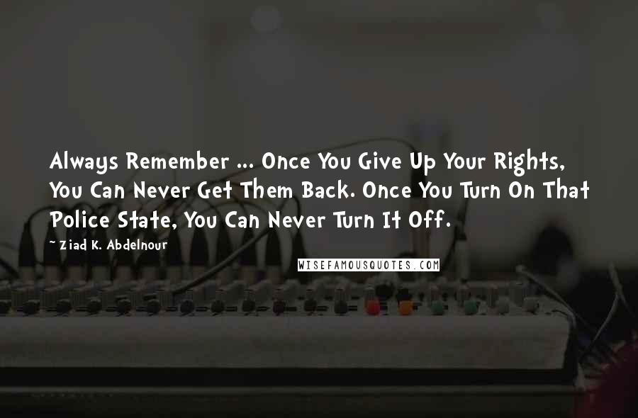 Ziad K. Abdelnour Quotes: Always Remember ... Once You Give Up Your Rights, You Can Never Get Them Back. Once You Turn On That Police State, You Can Never Turn It Off.