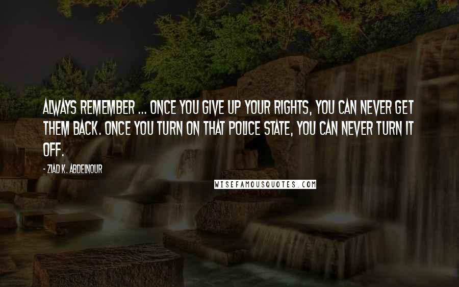 Ziad K. Abdelnour Quotes: Always Remember ... Once You Give Up Your Rights, You Can Never Get Them Back. Once You Turn On That Police State, You Can Never Turn It Off.