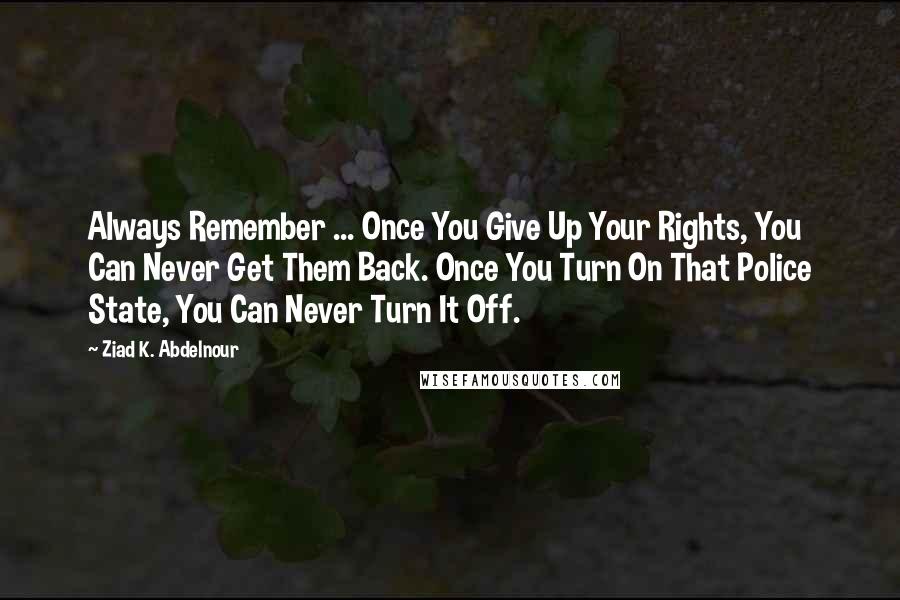 Ziad K. Abdelnour Quotes: Always Remember ... Once You Give Up Your Rights, You Can Never Get Them Back. Once You Turn On That Police State, You Can Never Turn It Off.