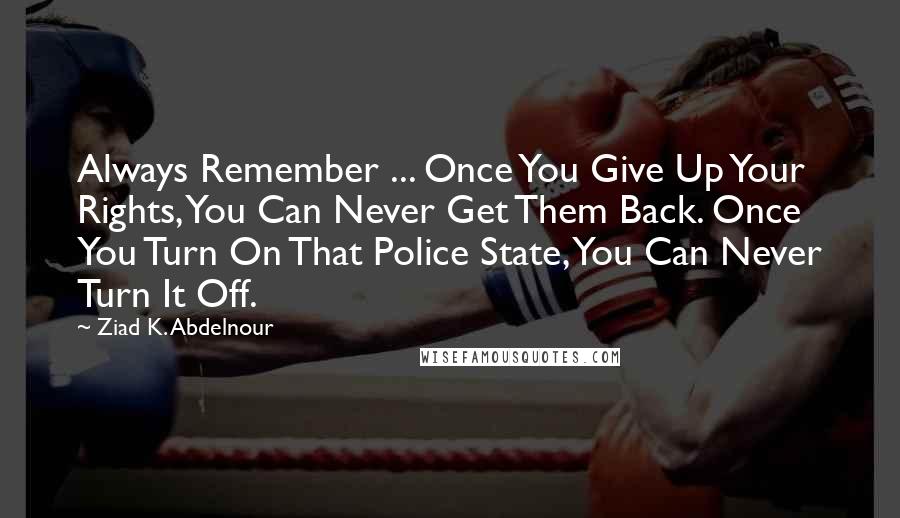 Ziad K. Abdelnour Quotes: Always Remember ... Once You Give Up Your Rights, You Can Never Get Them Back. Once You Turn On That Police State, You Can Never Turn It Off.