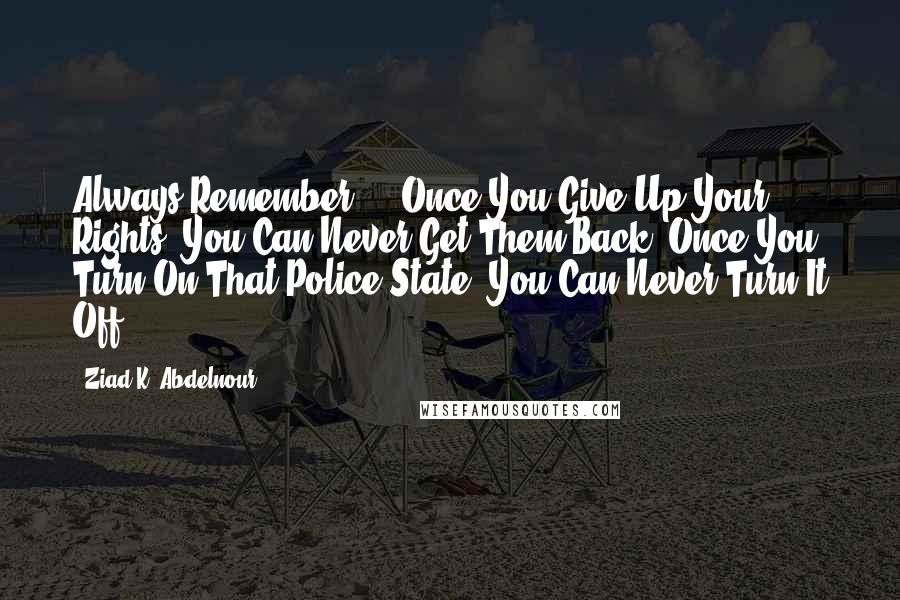 Ziad K. Abdelnour Quotes: Always Remember ... Once You Give Up Your Rights, You Can Never Get Them Back. Once You Turn On That Police State, You Can Never Turn It Off.