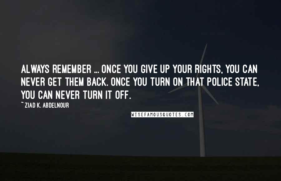 Ziad K. Abdelnour Quotes: Always Remember ... Once You Give Up Your Rights, You Can Never Get Them Back. Once You Turn On That Police State, You Can Never Turn It Off.