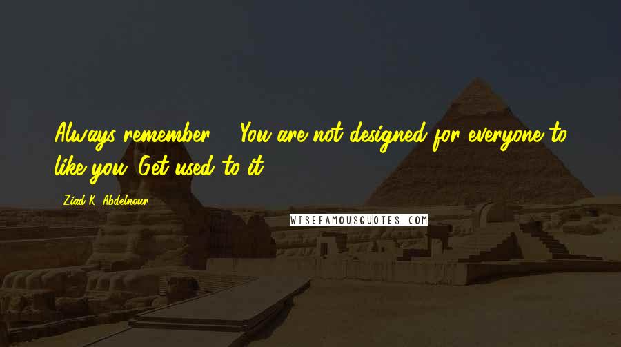 Ziad K. Abdelnour Quotes: Always remember ... You are not designed for everyone to like you. Get used to it.