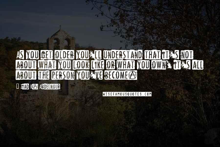 Ziad K. Abdelnour Quotes: As you get older you'll understand that it's not about what you look like or what you own, it's all about the person you've become.