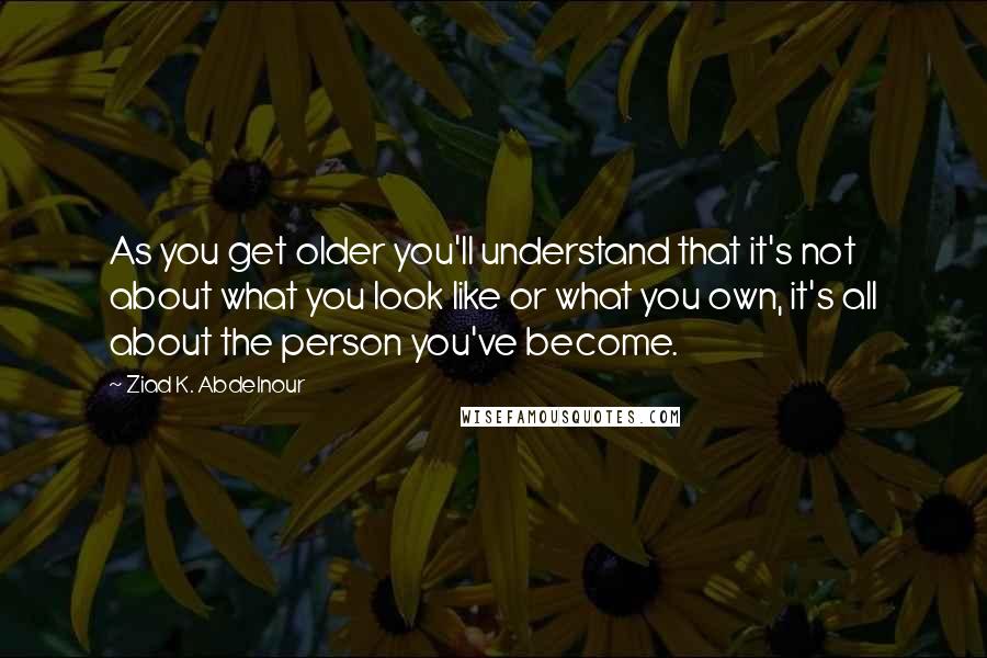 Ziad K. Abdelnour Quotes: As you get older you'll understand that it's not about what you look like or what you own, it's all about the person you've become.