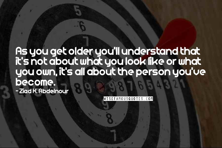 Ziad K. Abdelnour Quotes: As you get older you'll understand that it's not about what you look like or what you own, it's all about the person you've become.