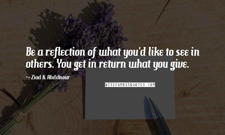 Ziad K. Abdelnour Quotes: Be a reflection of what you'd like to see in others. You get in return what you give.