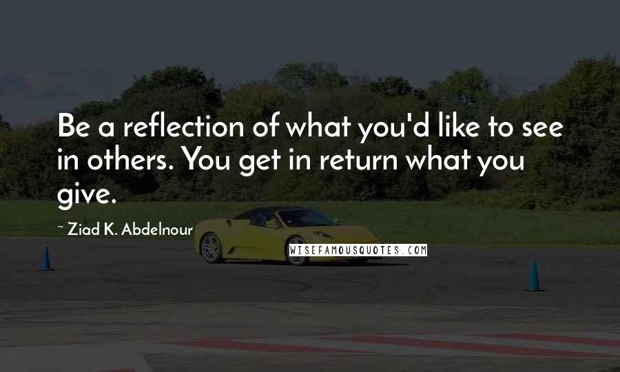 Ziad K. Abdelnour Quotes: Be a reflection of what you'd like to see in others. You get in return what you give.