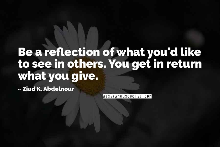 Ziad K. Abdelnour Quotes: Be a reflection of what you'd like to see in others. You get in return what you give.