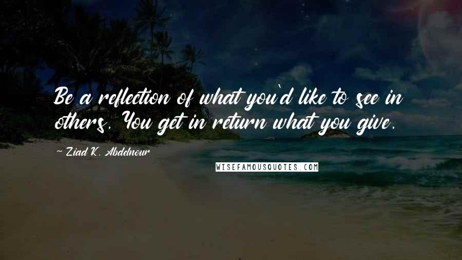 Ziad K. Abdelnour Quotes: Be a reflection of what you'd like to see in others. You get in return what you give.