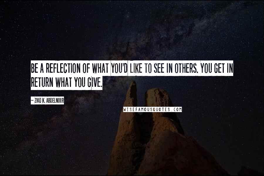 Ziad K. Abdelnour Quotes: Be a reflection of what you'd like to see in others. You get in return what you give.