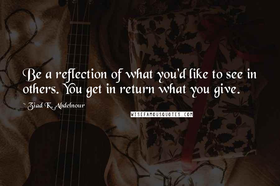 Ziad K. Abdelnour Quotes: Be a reflection of what you'd like to see in others. You get in return what you give.