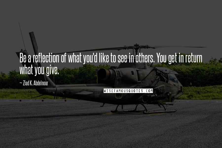 Ziad K. Abdelnour Quotes: Be a reflection of what you'd like to see in others. You get in return what you give.