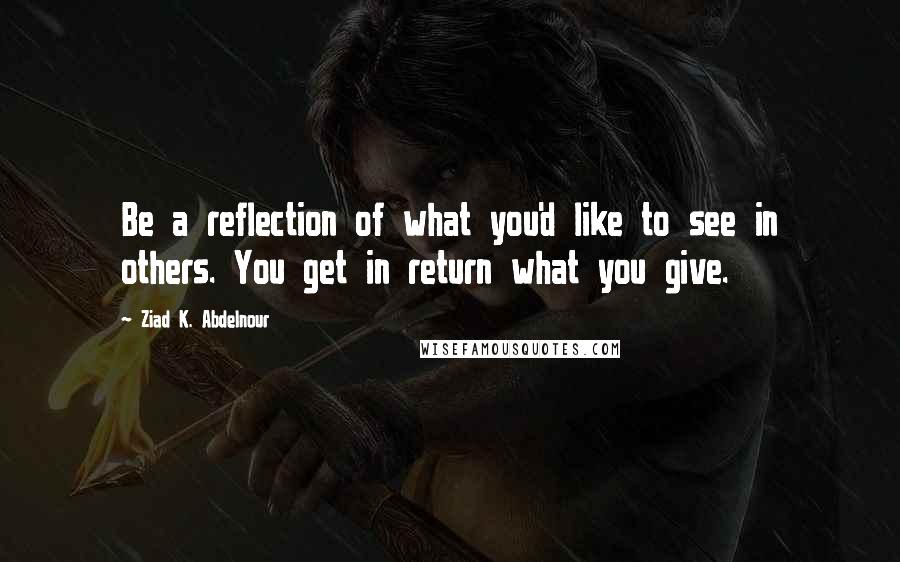 Ziad K. Abdelnour Quotes: Be a reflection of what you'd like to see in others. You get in return what you give.