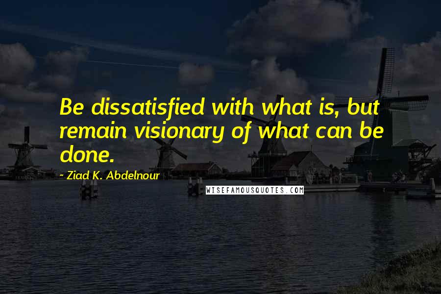 Ziad K. Abdelnour Quotes: Be dissatisfied with what is, but remain visionary of what can be done.