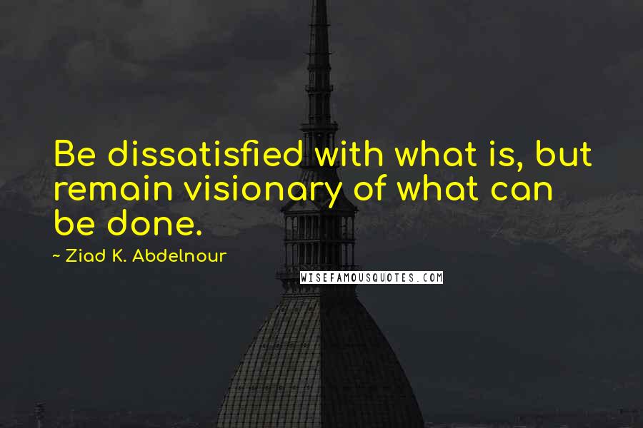 Ziad K. Abdelnour Quotes: Be dissatisfied with what is, but remain visionary of what can be done.