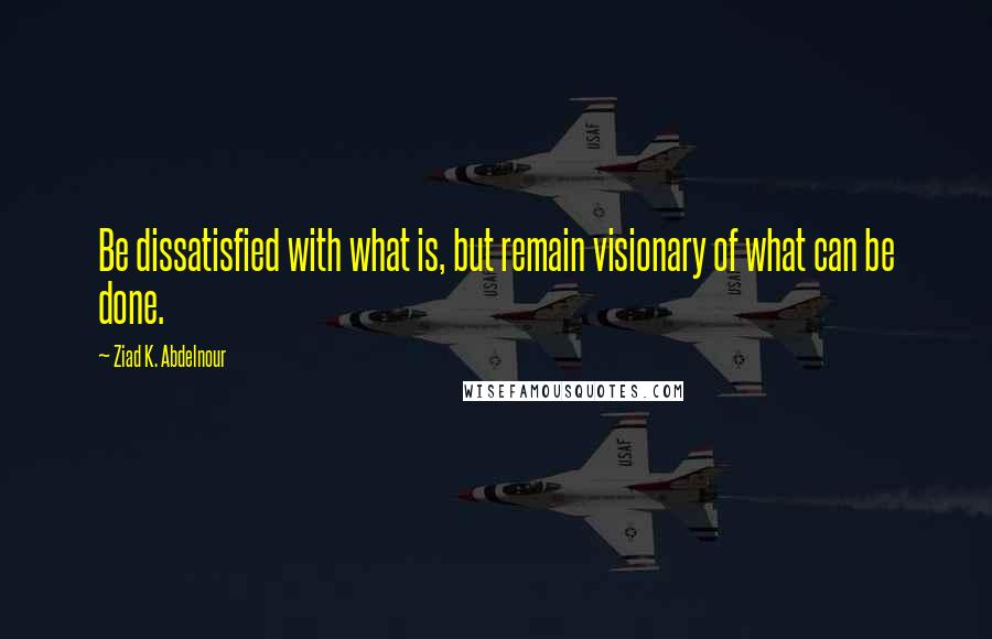 Ziad K. Abdelnour Quotes: Be dissatisfied with what is, but remain visionary of what can be done.
