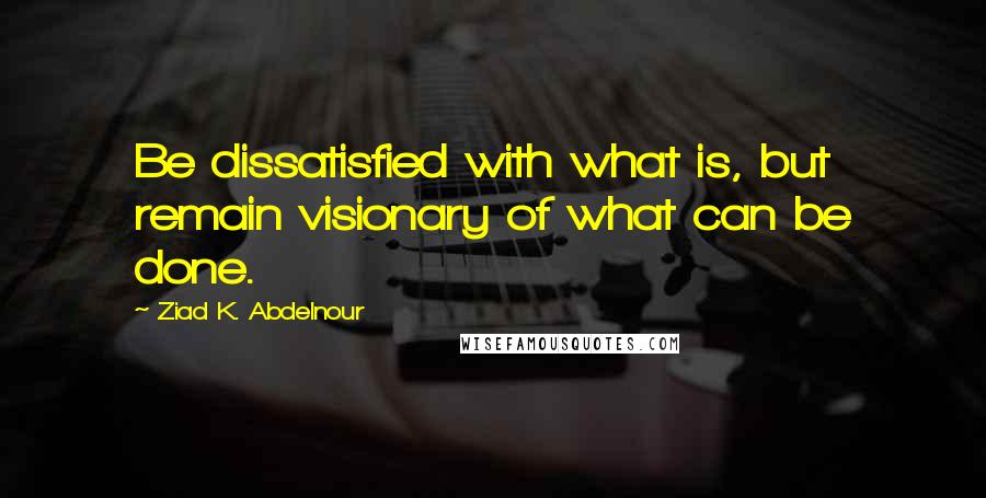 Ziad K. Abdelnour Quotes: Be dissatisfied with what is, but remain visionary of what can be done.