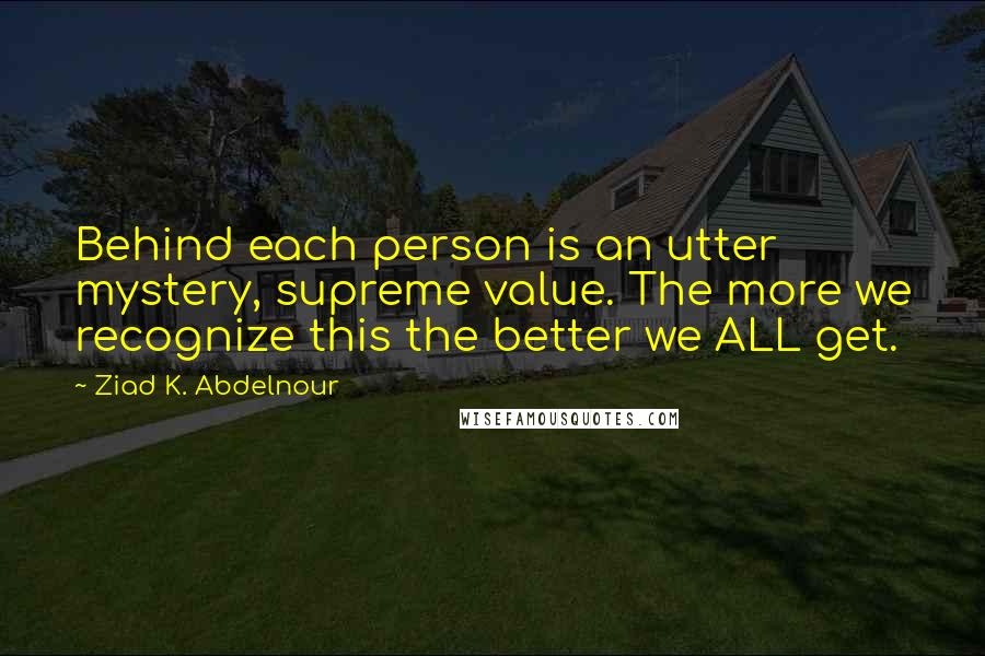 Ziad K. Abdelnour Quotes: Behind each person is an utter mystery, supreme value. The more we recognize this the better we ALL get.