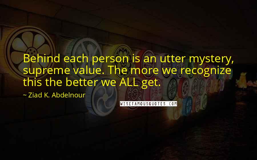 Ziad K. Abdelnour Quotes: Behind each person is an utter mystery, supreme value. The more we recognize this the better we ALL get.