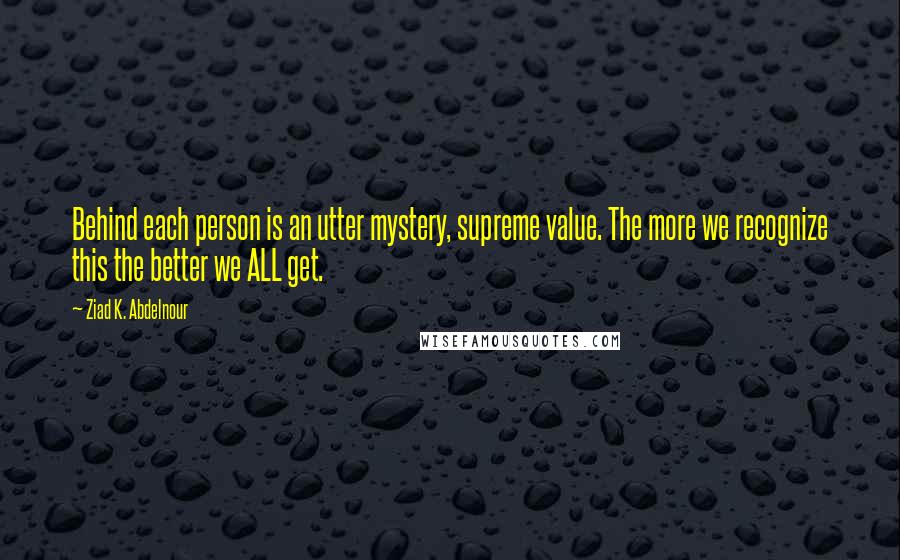 Ziad K. Abdelnour Quotes: Behind each person is an utter mystery, supreme value. The more we recognize this the better we ALL get.