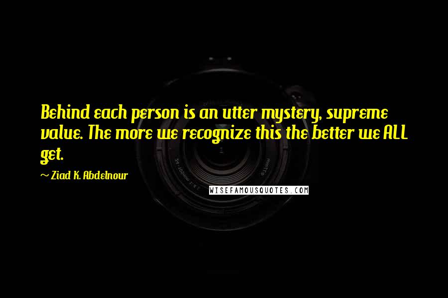 Ziad K. Abdelnour Quotes: Behind each person is an utter mystery, supreme value. The more we recognize this the better we ALL get.