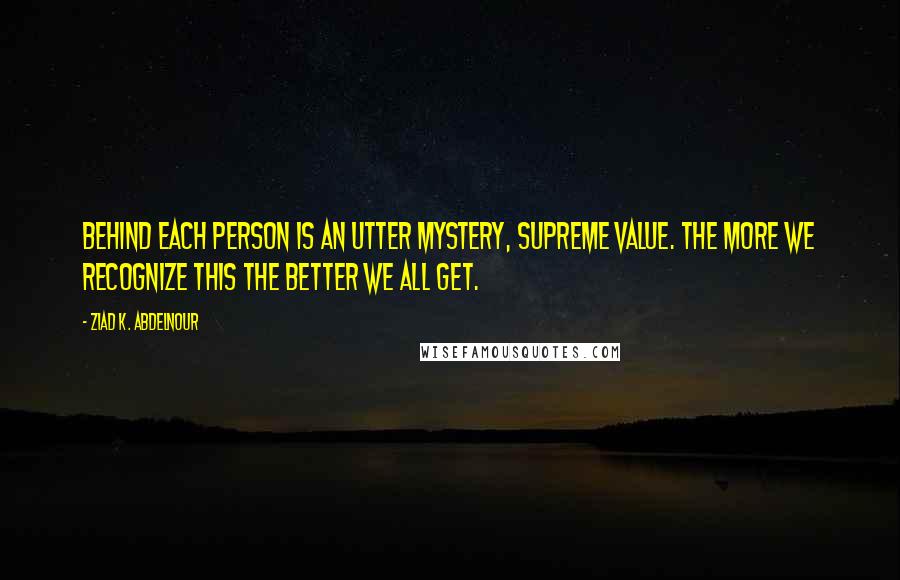 Ziad K. Abdelnour Quotes: Behind each person is an utter mystery, supreme value. The more we recognize this the better we ALL get.