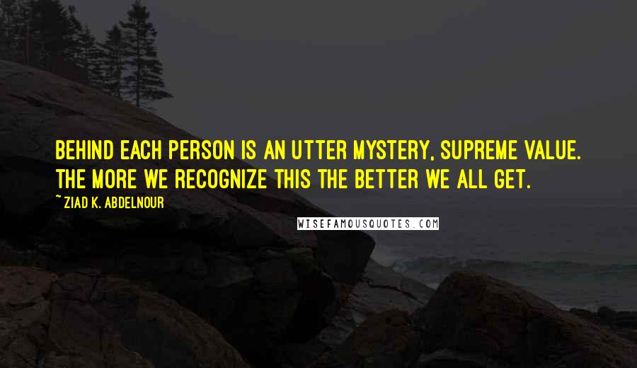 Ziad K. Abdelnour Quotes: Behind each person is an utter mystery, supreme value. The more we recognize this the better we ALL get.