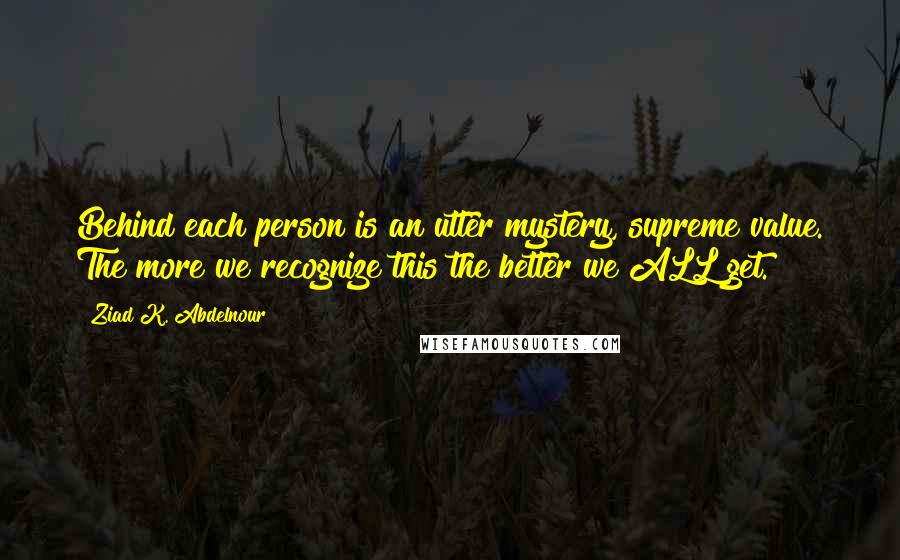 Ziad K. Abdelnour Quotes: Behind each person is an utter mystery, supreme value. The more we recognize this the better we ALL get.