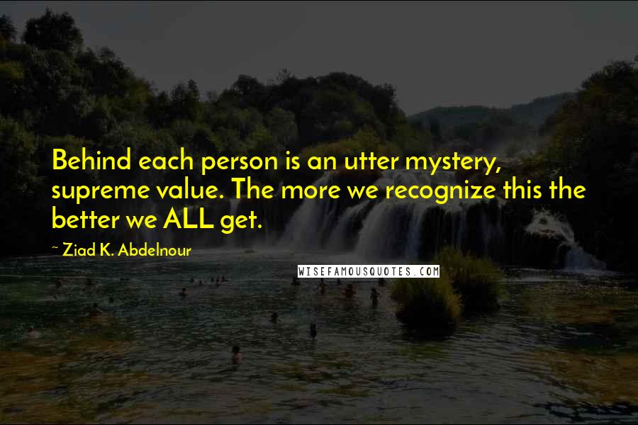 Ziad K. Abdelnour Quotes: Behind each person is an utter mystery, supreme value. The more we recognize this the better we ALL get.