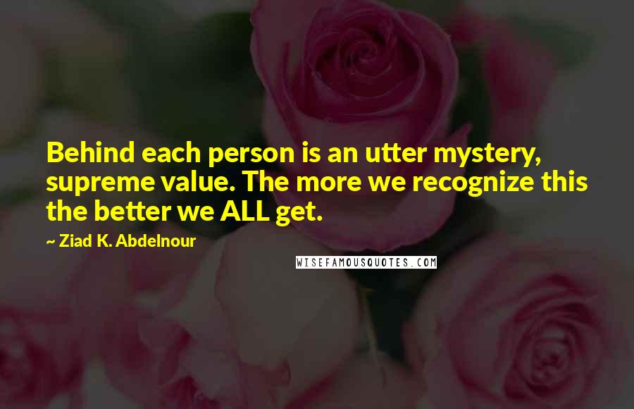 Ziad K. Abdelnour Quotes: Behind each person is an utter mystery, supreme value. The more we recognize this the better we ALL get.